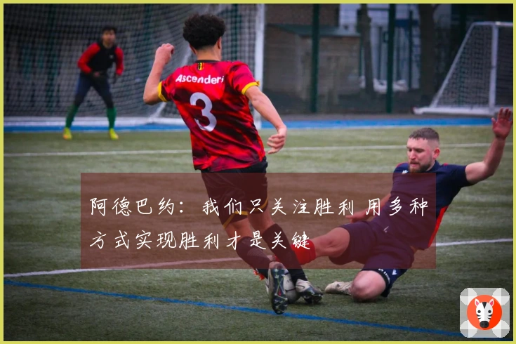 阿德巴约：我们只关注胜利 用多种方式实现胜利才是关键