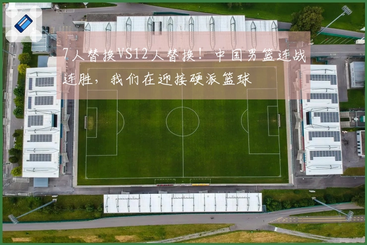 7人替换VS12人替换！中国男篮连战连胜，我们在迎接硬派篮球