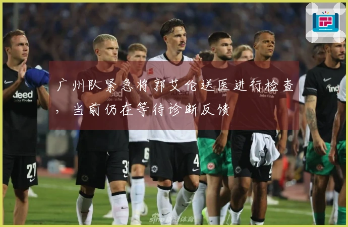 广州队紧急将郭艾伦送医进行检查，当前仍在等待诊断反馈