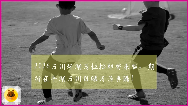 2026万州环湖马拉松即将来临，期待在平湖万州目睹万马奔腾！