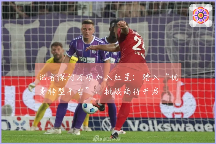 记者探讨万项加入红星：踏入“优秀转型平台”，挑战尚待开启