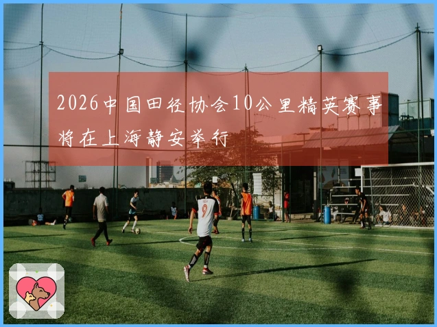 2026中国田径协会10公里精英赛事将在上海静安举行
