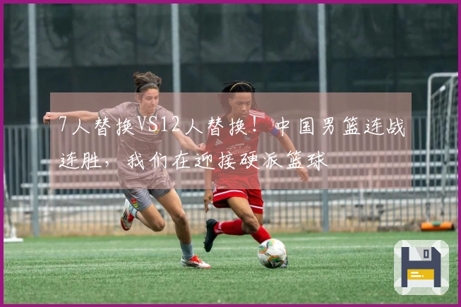 7人替换VS12人替换！中国男篮连战连胜，我们在迎接硬派篮球