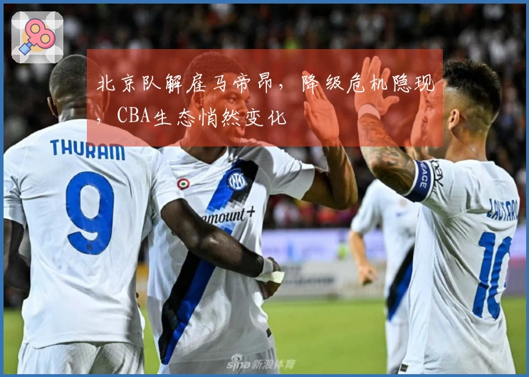 北京队解雇马帝昂,降级危机隐现,CBA生态悄然变化