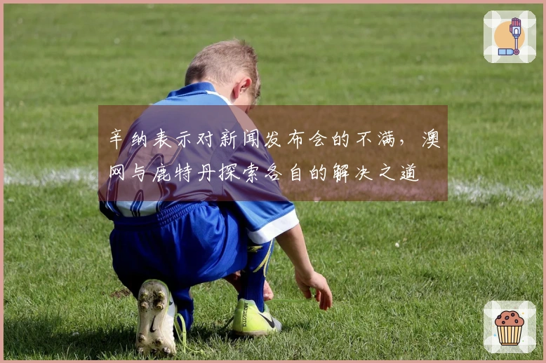 辛纳表示对新闻发布会的不满，澳网与鹿特丹探索各自的解决之道