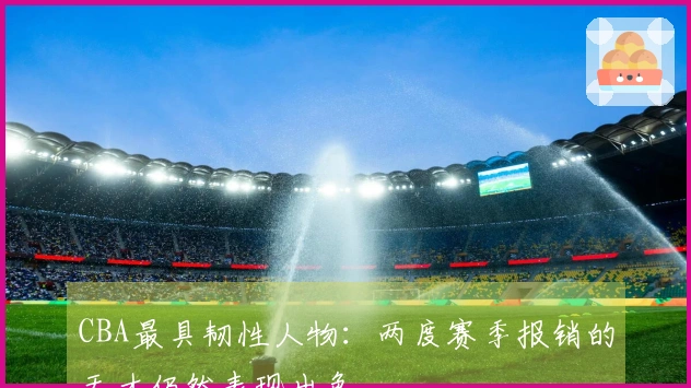 CBA最具韧性人物：两度赛季报销的天才仍然表现出色