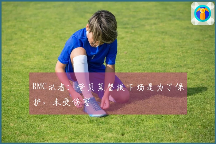 RMC记者：登贝莱替换下场是为了保护，未受伤害