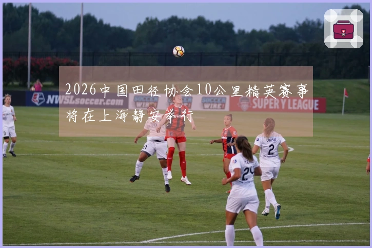 2026中国田径协会10公里精英赛事将在上海静安举行