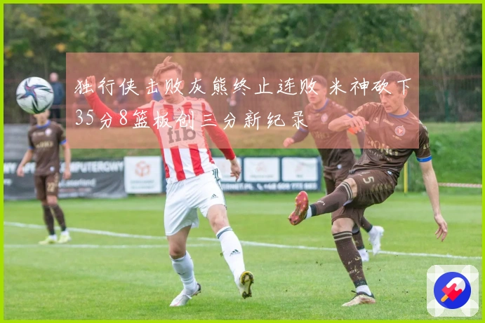 独行侠击败灰熊终止连败 米神砍下35分8篮板创三分新纪录