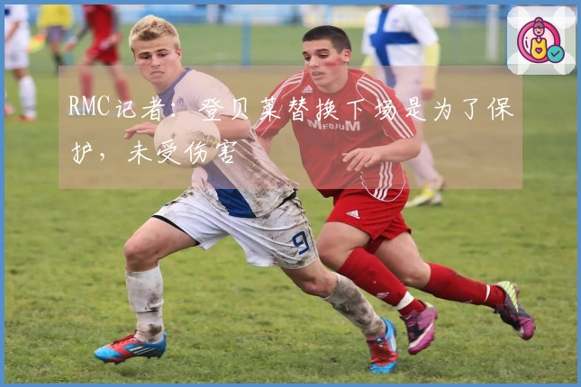 RMC记者：登贝莱替换下场是为了保护，未受伤害