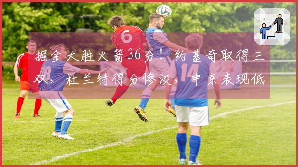 掘金大胜火箭36分！约基奇取得三双，杜兰特得分惨淡，申京表现低迷