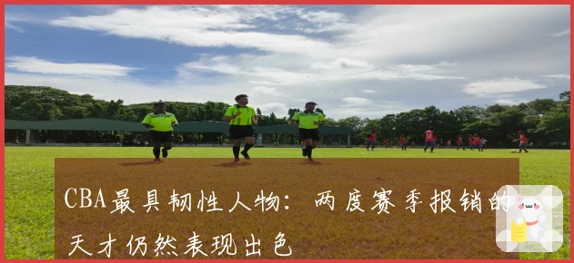 CBA最具韧性人物：两度赛季报销的天才仍然表现出色