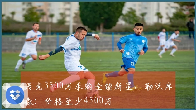 马竞3500万求购全能新星，勒沃库森：价格至少4500万