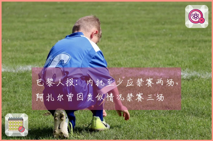 巴黎人报：内托至少应禁赛两场，阿扎尔曾因类似情况禁赛三场
