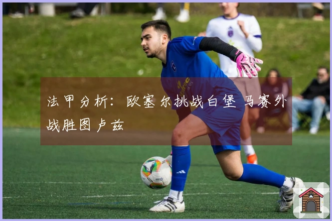 法甲分析：欧塞尔挑战白堡 马赛外战胜图卢兹